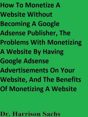 cover image of How to Monetize a Website Without Becoming a Google Adsense Publisher, the Problems With Monetizing a Website by Having Google Adsense Advertisements On Your Website, and the Benefits of Monetizing a Website
